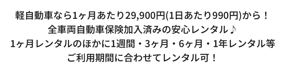 軽自動車なら1ヶ月あたり29,900円（1日あたり990円）からレンタル！全車両自動車保険加入済みの安心レンタル♪1ヶ月レンタルのほかに1週間・1・3・6ヶ月・1年レンタルなどご利用期間に合わせてレンタル可！