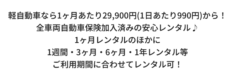 軽自動車なら1ヶ月あたり29,900円（1日あたり990円）からレンタル！全車両自動車保険加入済みの安心レンタル♪1ヶ月レンタルのほかに1週間・1・3・6ヶ月・1年レンタルなどご利用期間に合わせてレンタル可！